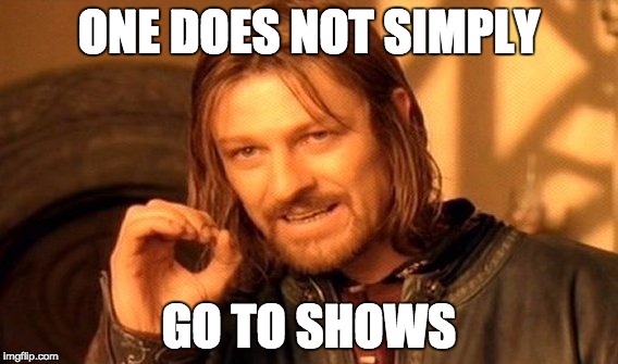 One does not simply go to shows