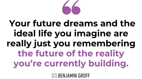 Your future dreams and the ideal life you imagine are really just you remembering the future of the reality you're currently building- Benjamin Groff